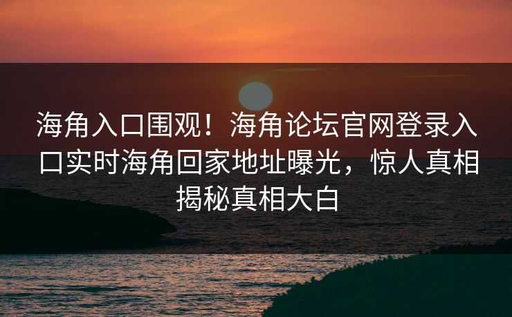 海角入口围观！海角论坛官网登录入口实时海角回家地址曝光，惊人真相揭秘真相大白