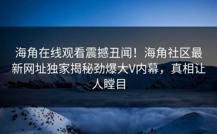 海角在线观看震撼丑闻！海角社区最新网址独家揭秘劲爆大V内幕，真相让人瞠目