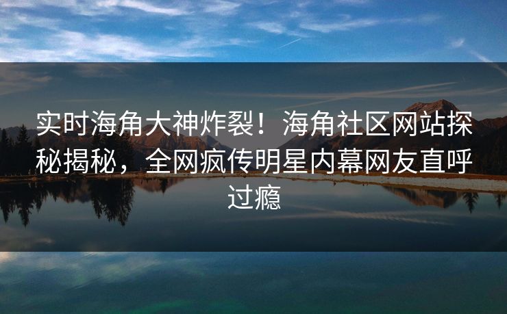 实时海角大神炸裂！海角社区网站探秘揭秘，全网疯传明星内幕网友直呼过瘾