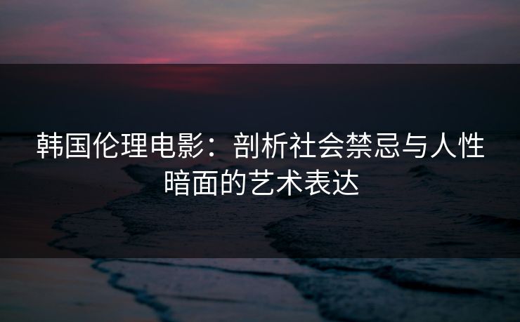 韩国伦理电影:剖析社会禁忌与人性暗面的艺术表达 韩国伦理电影:剖析社会禁忌与人性暗面的艺术表达