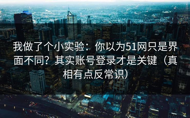 我做了个小实验：你以为51网只是界面不同？其实账号登录才是关键（真相有点反常识）