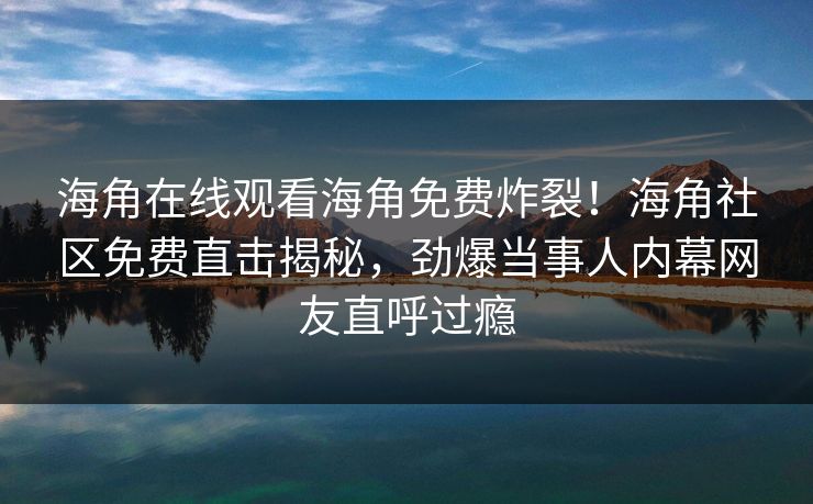 海角在线观看海角免费炸裂！海角社区免费直击揭秘，劲爆当事人内幕网友直呼过瘾