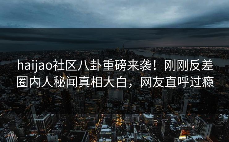 haijao社区八卦重磅来袭！刚刚反差圈内人秘闻真相大白，网友直呼过瘾