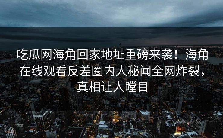 吃瓜网海角回家地址重磅来袭！海角在线观看反差圈内人秘闻全网炸裂，真相让人瞠目