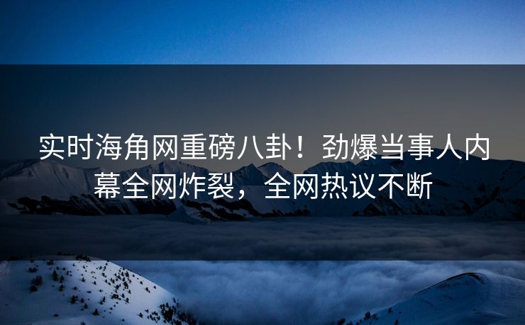 实时海角网重磅八卦！劲爆当事人内幕全网炸裂，全网热议不断