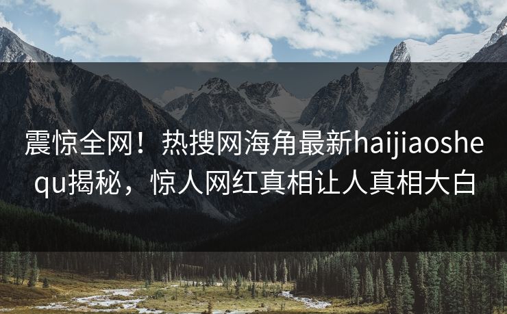 震惊全网！热搜网海角最新haijiaoshequ揭秘，惊人网红真相让人真相大白