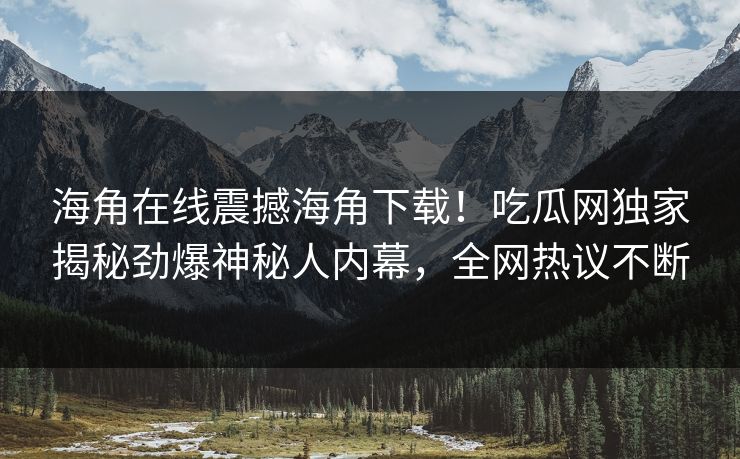 海角在线震撼海角下载！吃瓜网独家揭秘劲爆神秘人内幕，全网热议不断