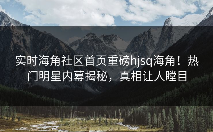 实时海角社区首页重磅hjsq海角！热门明星内幕揭秘，真相让人瞠目