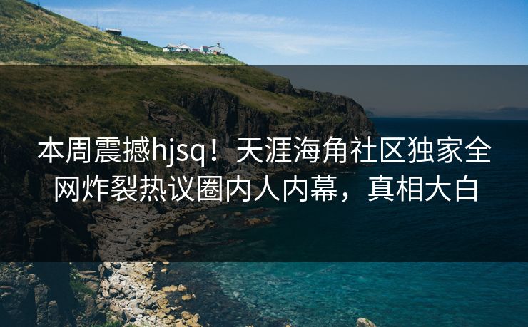 本周震撼hjsq！天涯海角社区独家全网炸裂热议圈内人内幕，真相大白