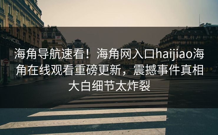 海角导航速看！海角网入口haijiao海角在线观看重磅更新，震撼事件真相大白细节太炸裂