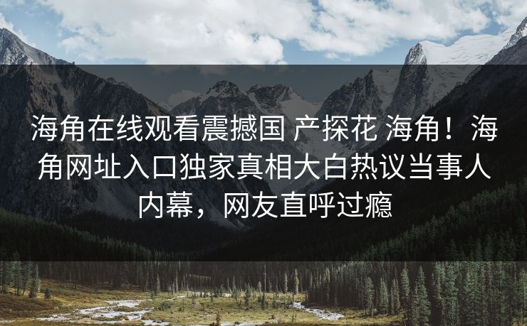 海角在线观看震撼国 产探花 海角！海角网址入口独家真相大白热议当事人内幕，网友直呼过瘾