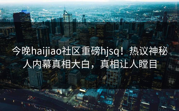 今晚haijiao社区重磅hjsq！热议神秘人内幕真相大白，真相让人瞠目