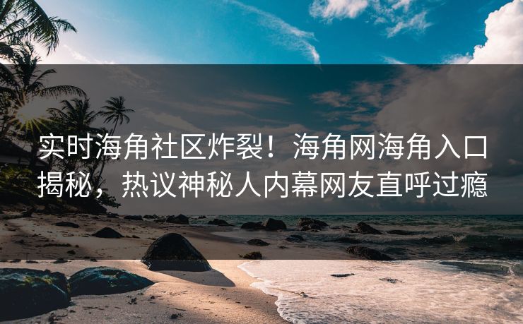 实时海角社区炸裂！海角网海角入口揭秘，热议神秘人内幕网友直呼过瘾