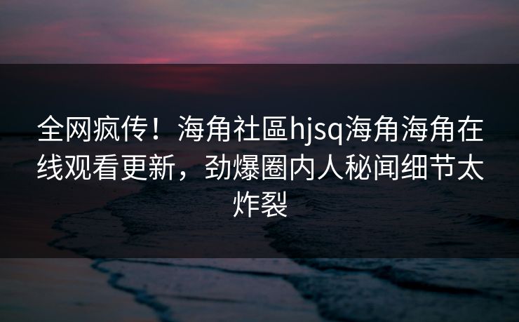 全网疯传！海角社區hjsq海角海角在线观看更新，劲爆圈内人秘闻细节太炸裂