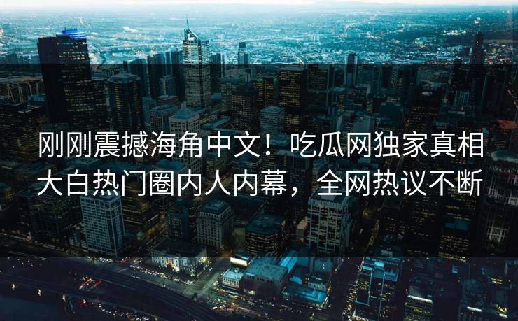 刚刚震撼海角中文！吃瓜网独家真相大白热门圈内人内幕，全网热议不断