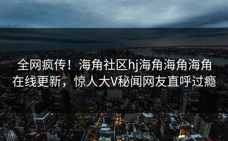 全网疯传！海角社区hj海角海角海角在线更新，惊人大V秘闻网友直呼过瘾