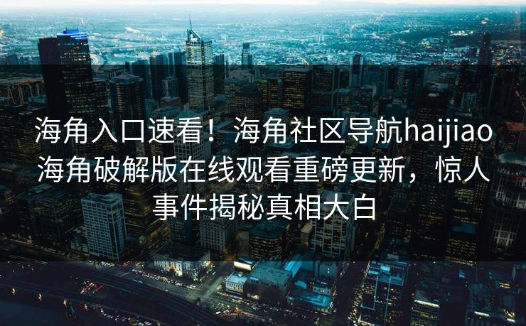 海角入口速看！海角社区导航haijiao海角破解版在线观看重磅更新，惊人事件揭秘真相大白