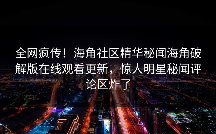 全网疯传！海角社区精华秘闻海角破解版在线观看更新，惊人明星秘闻评论区炸了