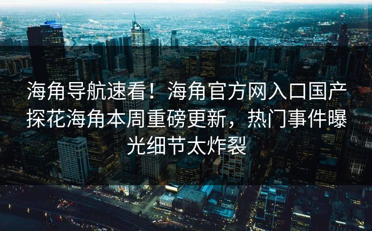 海角导航速看！海角官方网入口国产探花海角本周重磅更新，热门事件曝光细节太炸裂