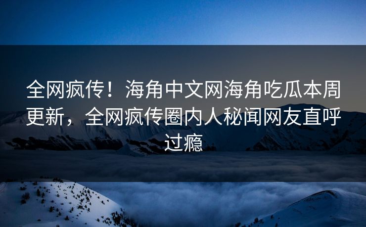 全网疯传！海角中文网海角吃瓜本周更新，全网疯传圈内人秘闻网友直呼过瘾