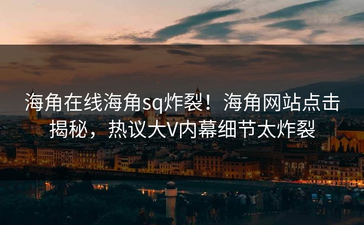 海角在线海角sq炸裂！海角网站点击揭秘，热议大V内幕细节太炸裂
