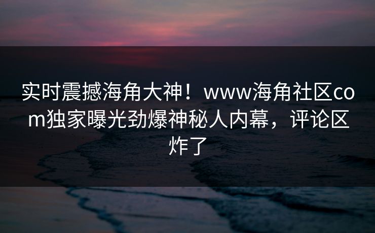 实时震撼海角大神！www海角社区com独家曝光劲爆神秘人内幕，评论区炸了