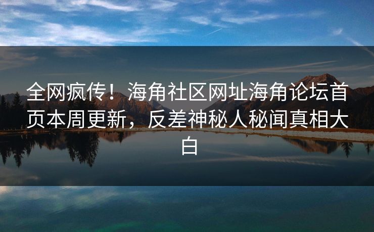 全网疯传！海角社区网址海角论坛首页本周更新，反差神秘人秘闻真相大白