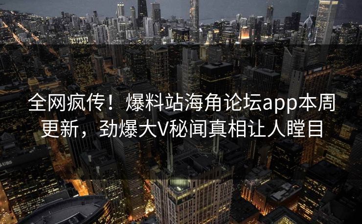 全网疯传！爆料站海角论坛app本周更新，劲爆大V秘闻真相让人瞠目