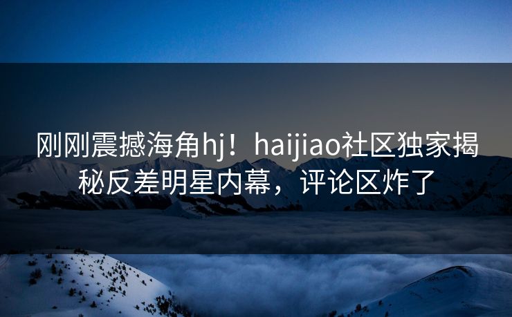 刚刚震撼海角hj！haijiao社区独家揭秘反差明星内幕，评论区炸了