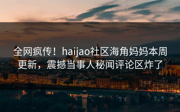 全网疯传！haijao社区海角妈妈本周更新，震撼当事人秘闻评论区炸了