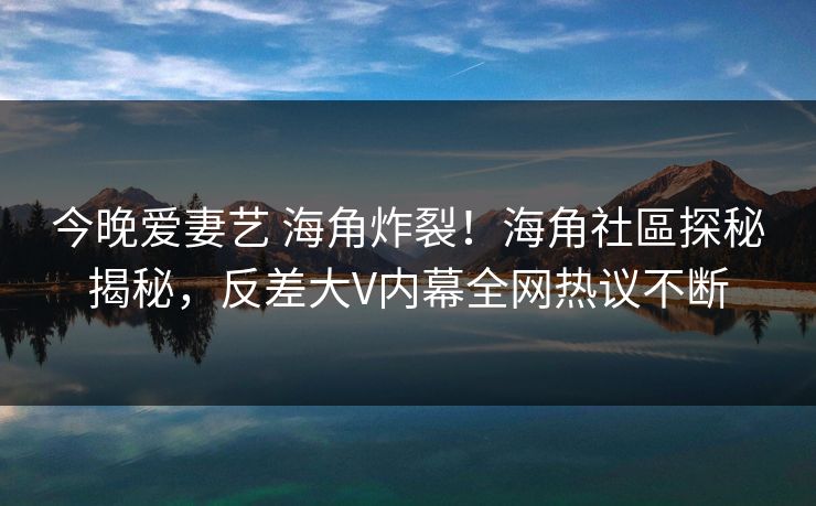 今晚爱妻艺 海角炸裂！海角社區探秘揭秘，反差大V内幕全网热议不断