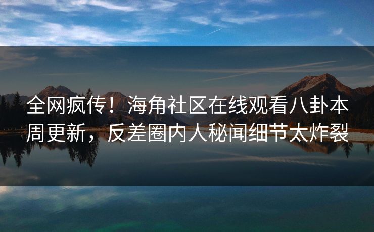 全网疯传！海角社区在线观看八卦本周更新，反差圈内人秘闻细节太炸裂