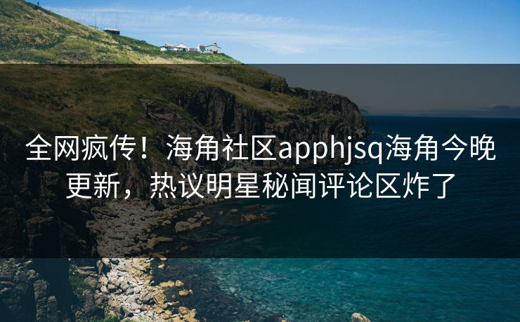 全网疯传！海角社区apphjsq海角今晚更新，热议明星秘闻评论区炸了