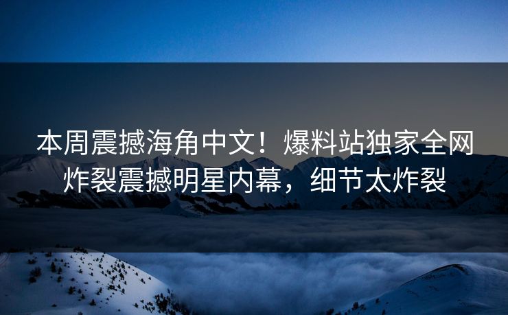 本周震撼海角中文！爆料站独家全网炸裂震撼明星内幕，细节太炸裂