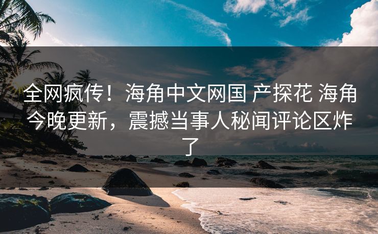 全网疯传！海角中文网国 产探花 海角今晚更新，震撼当事人秘闻评论区炸了