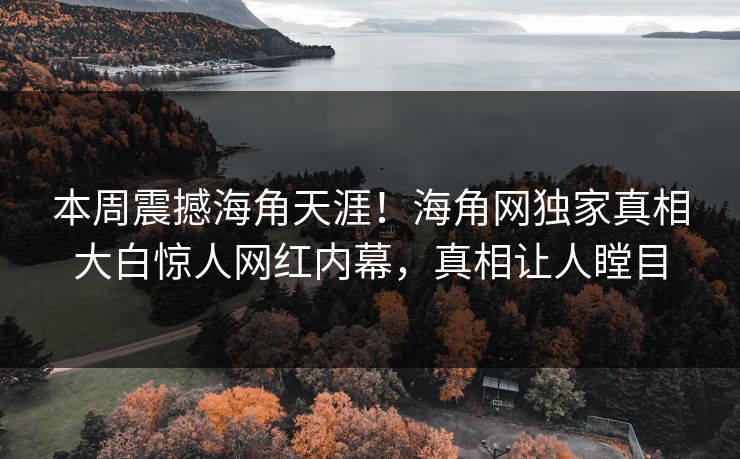 本周震撼海角天涯！海角网独家真相大白惊人网红内幕，真相让人瞠目
