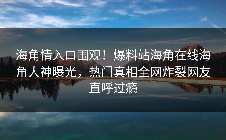 海角情入口围观！爆料站海角在线海角大神曝光，热门真相全网炸裂网友直呼过瘾