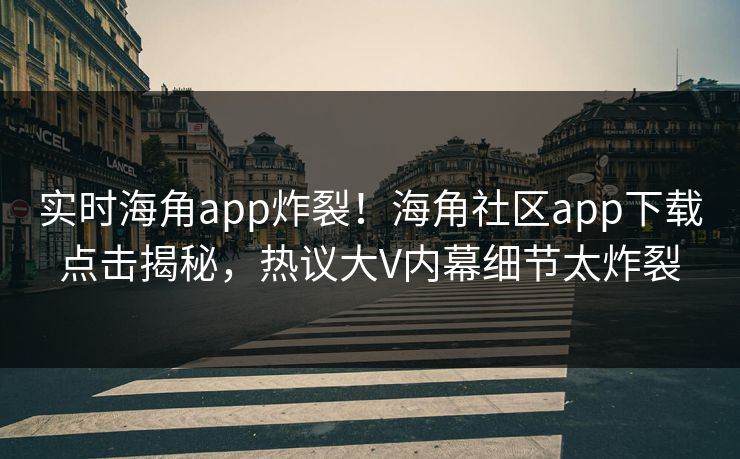 实时海角app炸裂！海角社区app下载点击揭秘，热议大V内幕细节太炸裂