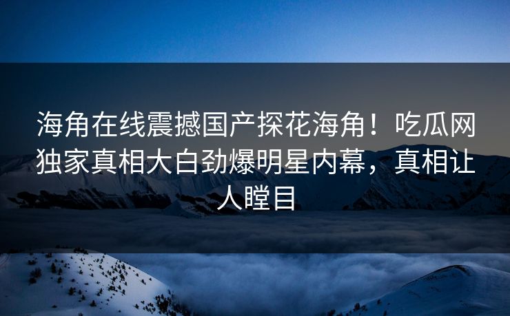 海角在线震撼国产探花海角！吃瓜网独家真相大白劲爆明星内幕，真相让人瞠目