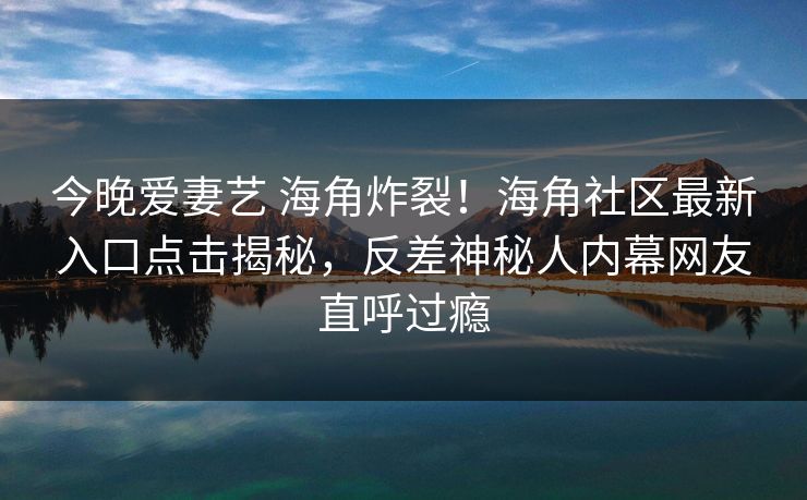 今晚爱妻艺 海角炸裂！海角社区最新入口点击揭秘，反差神秘人内幕网友直呼过瘾