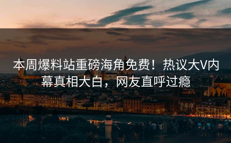 本周爆料站重磅海角免费！热议大V内幕真相大白，网友直呼过瘾