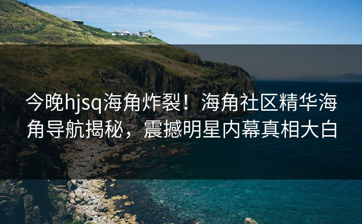 今晚hjsq海角炸裂！海角社区精华海角导航揭秘，震撼明星内幕真相大白
