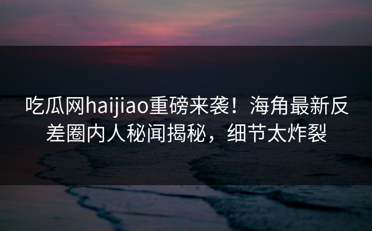 吃瓜网haijiao重磅来袭！海角最新反差圈内人秘闻揭秘，细节太炸裂