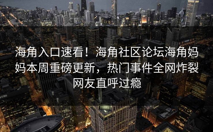 海角入口速看！海角社区论坛海角妈妈本周重磅更新，热门事件全网炸裂网友直呼过瘾