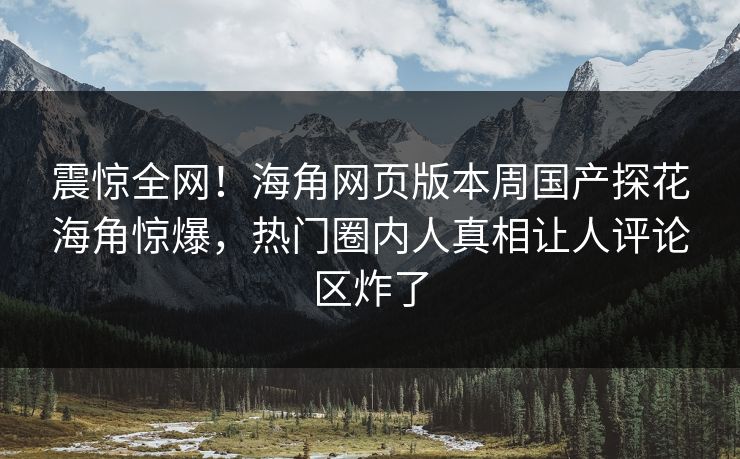 震惊全网！海角网页版本周国产探花海角惊爆，热门圈内人真相让人评论区炸了