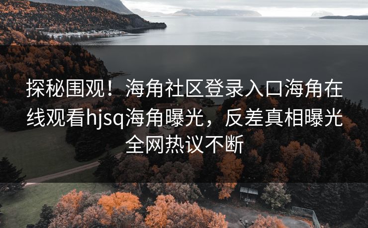 探秘围观！海角社区登录入口海角在线观看hjsq海角曝光，反差真相曝光全网热议不断