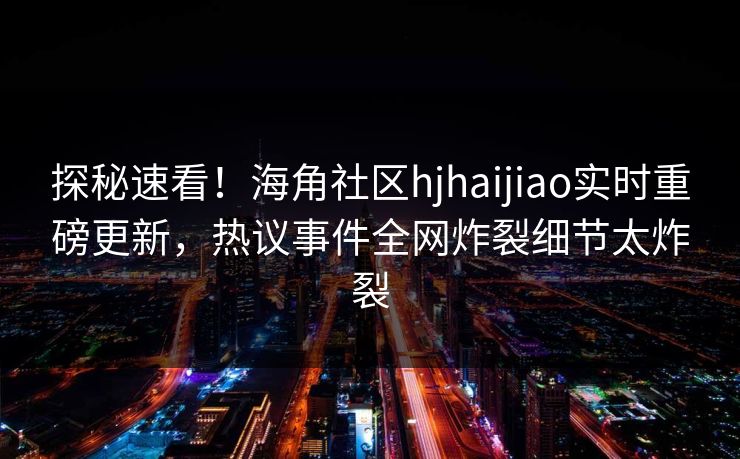 探秘速看！海角社区hjhaijiao实时重磅更新，热议事件全网炸裂细节太炸裂