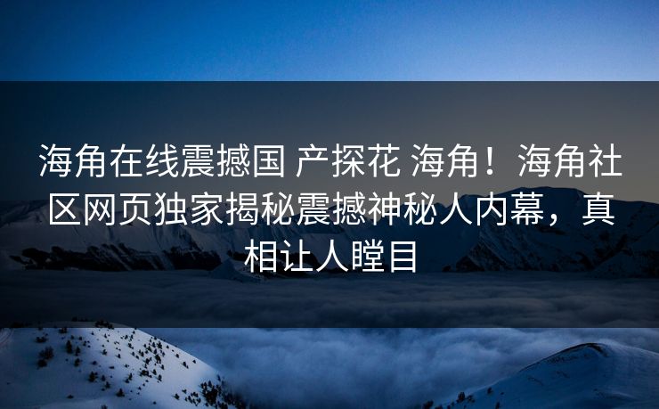 海角在线震撼国 产探花 海角！海角社区网页独家揭秘震撼神秘人内幕，真相让人瞠目
