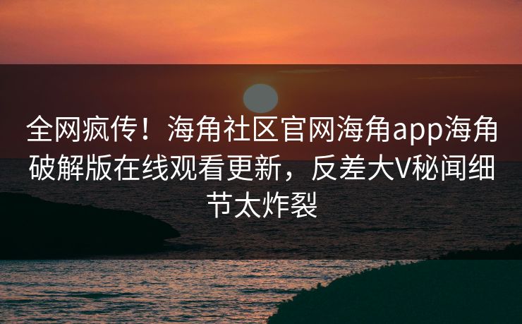 全网疯传！海角社区官网海角app海角破解版在线观看更新，反差大V秘闻细节太炸裂