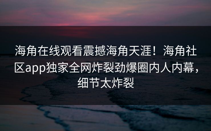 海角在线观看震撼海角天涯！海角社区app独家全网炸裂劲爆圈内人内幕，细节太炸裂